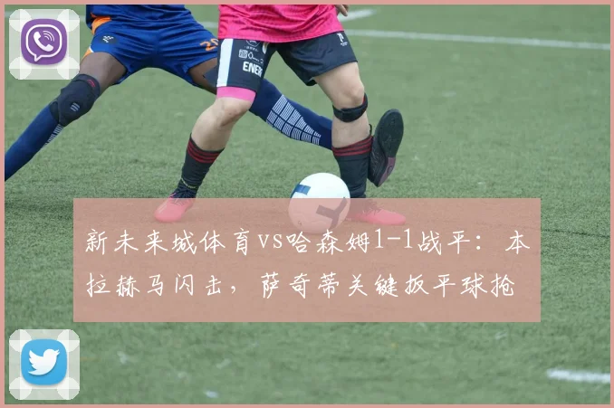 新未来城体育vs哈森姆1-1战平:本拉赫马闪击,萨奇蒂关键扳平球抢分