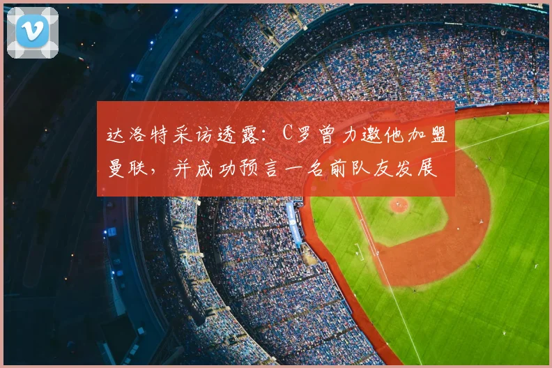 达洛特采访透露:C罗曾力邀他加盟曼联,并成功预言一名前队友发展前景