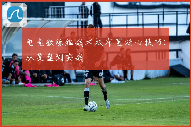 电竞教练组战术板布置核心技巧:从复盘到实战