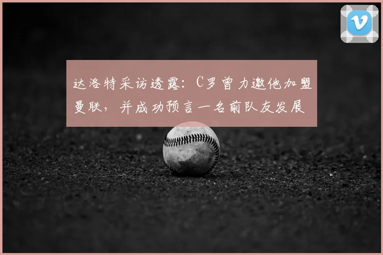 达洛特采访透露：C罗曾力邀他加盟曼联，并成功预言一名前队友发展前景