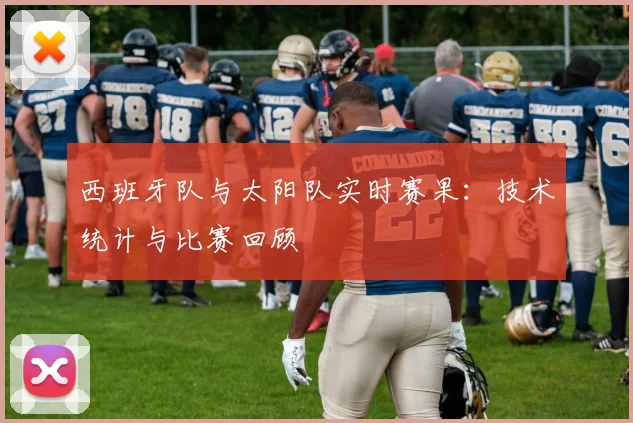西班牙队与太阳队实时赛果:技术统计与比赛回顾