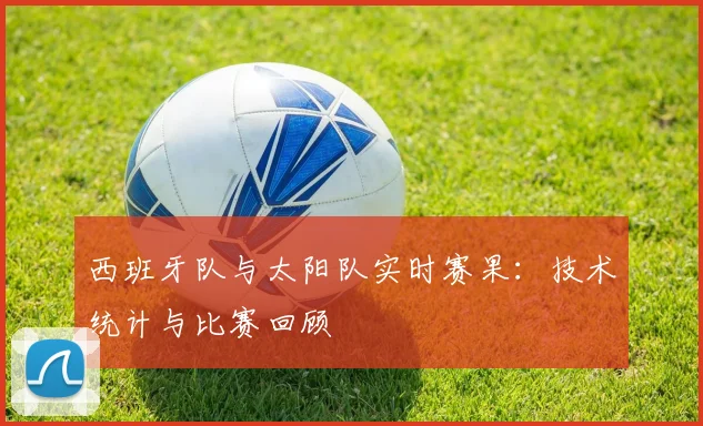 西班牙队与太阳队实时赛果：技术统计与比赛回顾