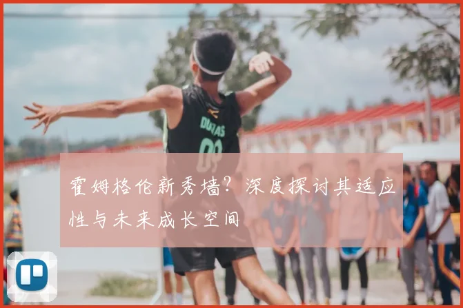 霍姆格伦新秀墙?深度探讨其适应性与未来成长空间