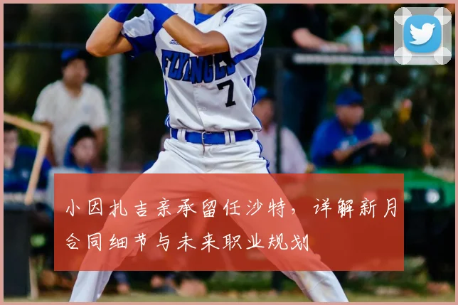 小因扎吉亲承留任沙特,详解新月合同细节与未来职业规划