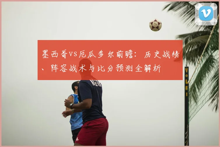 墨西哥vs厄瓜多尔前瞻:历史战绩、阵容战术与比分预测全解析