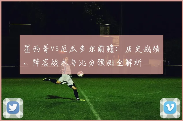 墨西哥vs厄瓜多尔前瞻：历史战绩、阵容战术与比分预测全解析