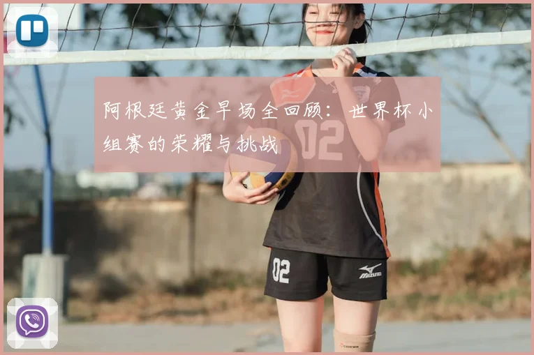 阿根廷黄金早场全回顾:世界杯小组赛的荣耀与挑战